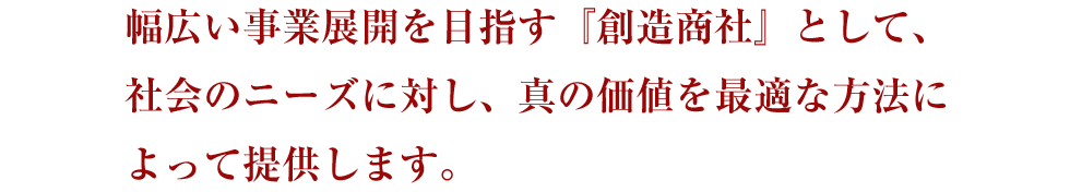 幅広い事業展開を目指す『創造商社』として、社会のニーズに対し、真の価値を最適な方法によって提供します。